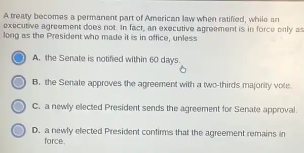 A treaty becomes a permanent part of American law when ratified, while an
executive agreement does not. In fact, an executive agreement is in force only as
long as the President who made it is in office, unless
A. the Senate is notified within 60 days.
B. the Senate approves the agreement with a two-thirds majority vote.
C. a newly elected President sends the agreement for Senate approval.
D. a newly elected President confirms that the agreement remains in
force.