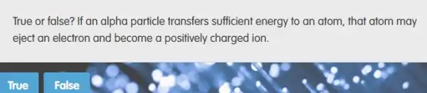 True or false? If an alpha particle transfers sufficient energy to an atom, that atom may
eject an electron and become a positively charged ion.