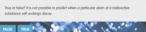 True or false? It is not possible to predict when a particular atom of a radioactive
substance will undergo decay.