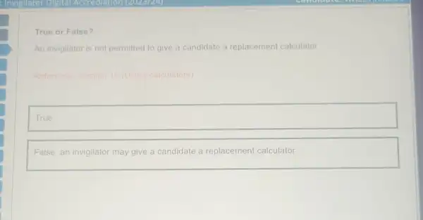 True or False?
An invigilator is not permitted to give a candidate a replacement calculator
Reference: Section 10 (Using calculators)
square 
False, an invigilator may give a candidate a replacement calculator