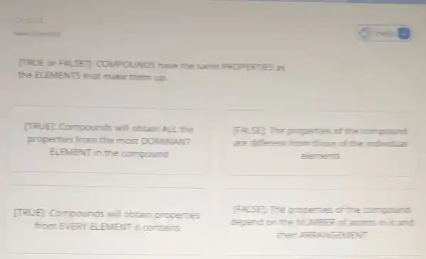 (TRUE or FALSE?COMPOUNDS have the Same PROPE erries as
the ELEMENTS that make them up.
[TRUE]: Compounds will cottain ALL the
properties from the most DOMNANT
ELEMENT in the compound
[FALSE) The properties of the compound
are different from those of the individual
elements
[TRUE]: Compounds will obtain properties
The properties of the compound