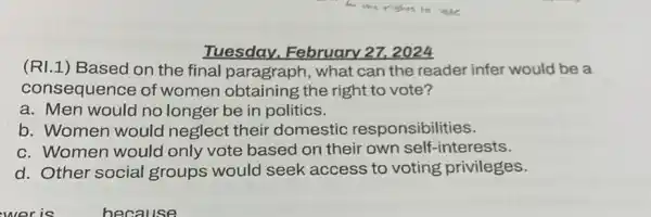 Tuesday. February 27. 2024
(RI.1 ) Based on the final paragraph, what can the reader infer would be a
consequence of women obtaining the right to vote?
a. Men would no longer be in politics.
b. Women would neglect their domestic responsibilities.
c. Women would only vote based on their own self -interests.
d. Other social groups would seek access to voting privileges.