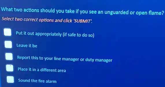 What two actions should you take if you see an unguarded or open flame?
Select two correct options and click 'SUBMIT.
Put it out appropriately (if safe to do so)
Leave it be
Report this to your line manager or duty manager
Place it in a different area
Sound the fire alarm