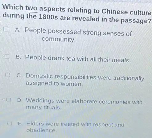 Which two aspects relating to Chinese culture
during the 1800s are revealed in the passage?
A. People possessed strong senses of
community.
B. People drank tea with all their meals.
C. Domestic responsibilities were traditionally
assigned to women.
D. Weddings were elaborate ceremonies with
many rituals.
E. Elders were treated with respect and
obedience.