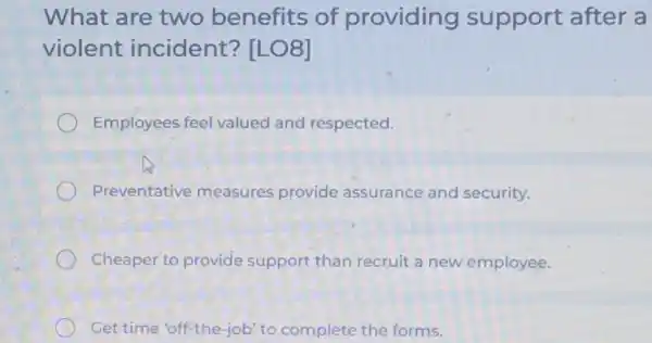 What are two benefits of providing support after a
violent incident? [LO8]
Employees feel valued and respected.
Preventative measures provide assurance and security.
Cheaper to provide support than recruit a new employee.
Get time 'off"the-job to complete the forms.