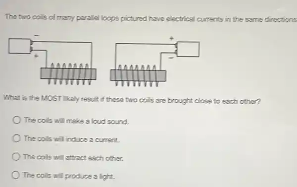 The two coils of many parallel loops pictured have electrical currents in the same directions
square 
square 
What is the MOST likely result if these two coils are brought close to each other?
The coils will make a loud sound.
The colis will induce a current.
The coils will attract each other.
The coits will produce a light.