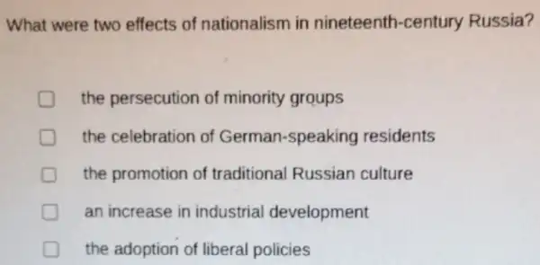 What were two effects of nationalism in nineteenth -century Russia?
the persecution of minority groups
D the celebration of German-speaking residents
the promotion of traditional Russian culture
an increase in industrial development
the adoption of liberal policies