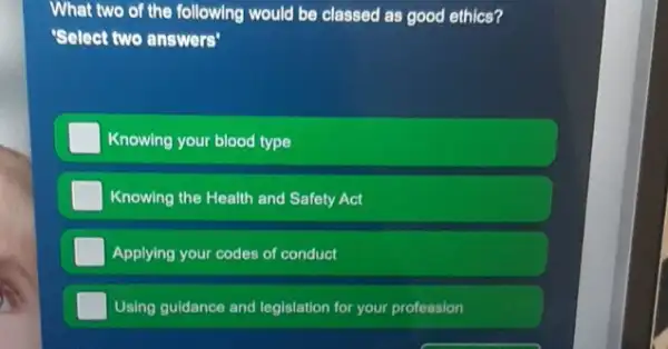 What two of the following would be classed as good ethics?
'Select two answers"
Knowing your blood type
Knowing the Health and Safety Act
Applying your codes of conduct
Using guidance and legislation for your profession