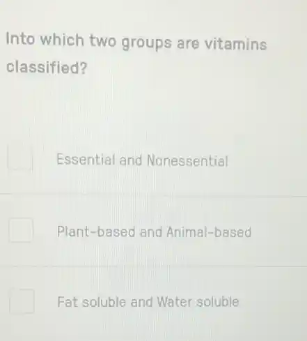 Into which two groups are vitamins
classified?
Essential and Nonessential
Plant-based and Animal-based
Fat soluble and Water soluble