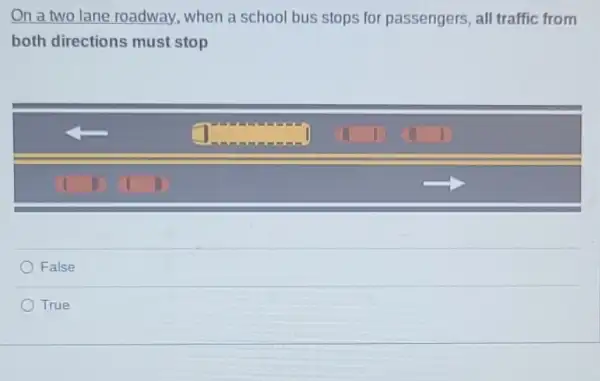 On a two lane roadway, when a school bus stops for passengers, all traffic from
both directions must stop
square 
False
True