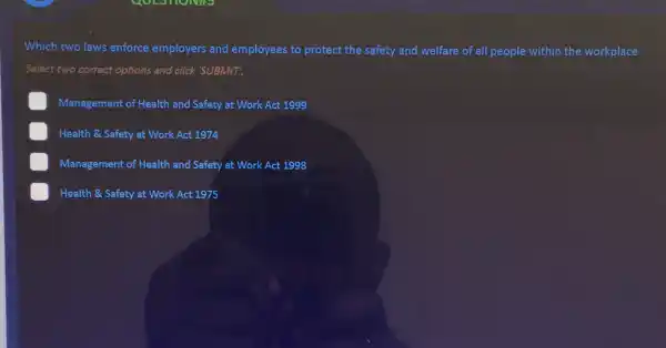 Which two laws enforce employers and employees to protect the safety and welfare of all people within the workplace
Select two correct options and click 'SUBMIT!
Management of Health and Safety at Work Act 1999
E Health & Safety at Work Act 1974
Management of Health and Safety at Work Act 1998
Health & Safety at Work Act 1975