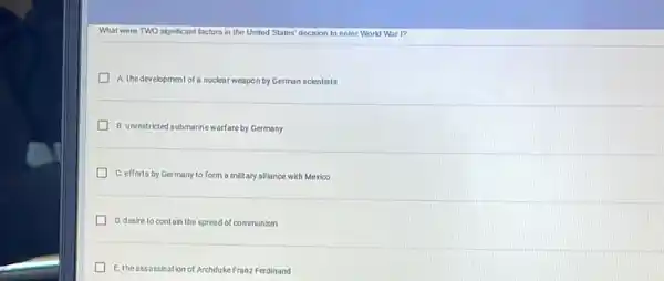 What were TWO significant factors in the United States' decision to enter World War I?
A. thedevelopmentof a nuclear weapon by German scientists
B. unrestricted submarine warfare by Germany
C. efforts by Germany to form a military alliance with Mexico
D. desire to contain the spread of communism
E. the assassination of Archduke Franz Ferdinand