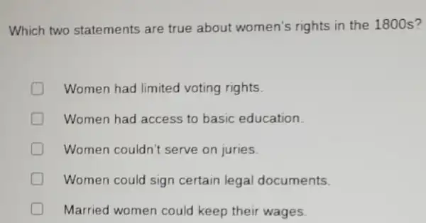 Which two statements are true about women's rights in the 1800s?
Women had limited voting rights.
Women had access to basic education.
Women couldn't serve on juries.
D Women could sign certain legal documents.
Married women could keep their wages.