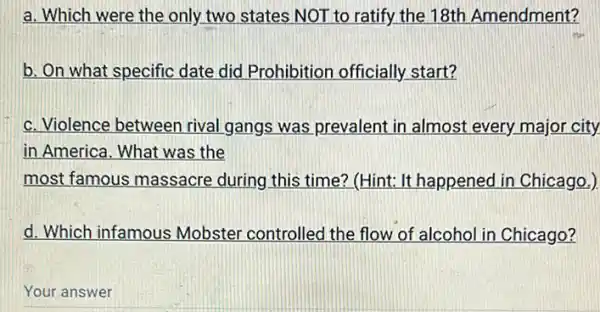 a. Which were the only two states NOT to ratify the 18th Amendment?
b. On what specific date did Prohibition officially start?
c. Violence between rival gangs was prevalent in almost every major city.
in America. What was the
most famous massacre during this time? (Hint:It happened in Chicago.)
d. Which infamous Mobster controlled the flow of alcohol in Chicago?
Your answer