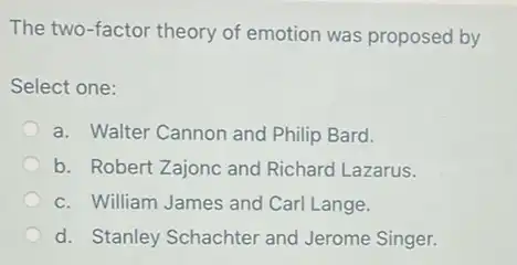 The two-factor theory of emotion was proposed by
Select one:
a. Walter Cannon and Philip Bard.
b. Robert Zajonc and Richard Lazarus.
c. William James and Carl Lange.
d. Stanley Schachter and Jerome Singer.