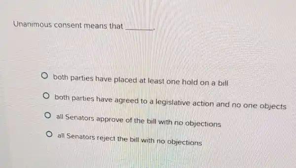 Unanimous consent means that
__
both parties have placed at least one hold on a bill
both parties have agreed to a legislative action and no one objects
all Senators approve of the bill with no objections
all Senators reject the bill with no objections