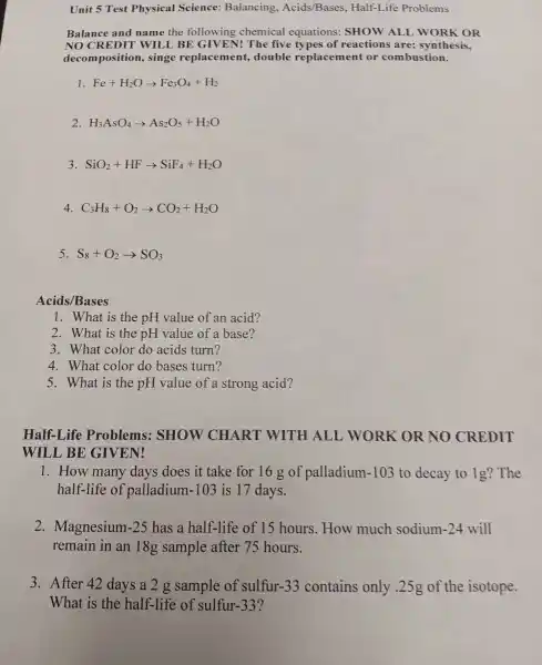 Unit 5 Test Physical Science:Balancing , Acids/Bases Half-Life Problems
Balance and name the following chemical equations:SHOW ALL woRK OR
NO CR EDIT WILL BE GIVEN 1! The five types of reactions are:synthesis,
decom position , singe replacer nent, double replacement or combustion.
1 Fe+H_(2)Oarrow Fe_(3)O_(4)+H_(2)
2 H_(3)AsO_(4)arrow As_(2)O_(5)+H_(2)O
3 SiO_(2)+HFarrow SiF_(4)+H_(2)O
4. C_(3)H_(8)+O_(2)arrow CO_(2)+H_(2)O
5 S_(8)+O_(2)arrow SO_(3)
Acids /Bases
1. What is the pH value of an acid?
2 . What is the pH value of a base?
3 . What color do acids turn?
4 . What color do bases turn?
5 . What is the pH value of a strong acid?
Half-Life Problems:SHOW CHART WITH ALL WORK OR NO CREDIT
WILL , BE GIVEN!
1. How many days does it take for 16 g of palladium -103 to decay to 1g?The
half-life of palladium -103 is 17 days.
2 . Magnesium -25 has a half-life of 15 hours .How much sodium 1-24 will
remain in an 18g sample after 75 hours.
3 . After 42 days a2g sample of sulfur -33 contains only .25g of the isotope.
What is the half-life of sulfur-33?