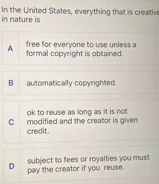 In the United States, everything that is creative
in nature is
A
free for everyone to use unless a
formal copyright is obtained.
B
automatically copyrighted.
C
ok to reuse as long as it is not
modified and the creator is given
credit.
subject to fees or royalties you must
D