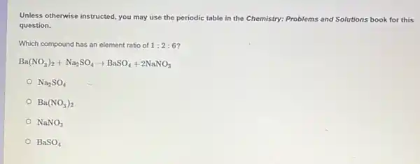 Unless otherwise instructed, you may use the periodic table in the Chemistry:Problems and Solutions book for this
question.
Which compound has an element ratio of 1:2:6
Ba(NO_(3))_(2)+Na_(2)SO_(4)arrow BaSO_(4)+2NaNO_(3)
Na_(2)SO_(4)
Ba(NO_(3))_(2)
NaNO_(3)
BaSO_(4)