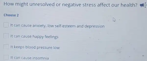 How might unresolved or negative stress affect our health?
Choose 2
It can cause anxiety low self-esteem and depression
It can cause happy feelings
It keeps blood pressure low
It can cause insomnia