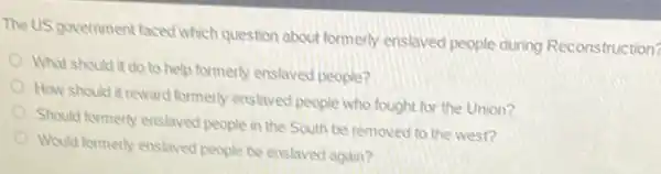 The US government faced which question about formerly enslaved people during Reconstruction?
What should it do to help formerly enslaved people?
How should it reward formerly enslaved people who fought for the Union?
Should formerly enslaved people in the South be removed to the west?
Would formerly enslaved people be enslaved again?