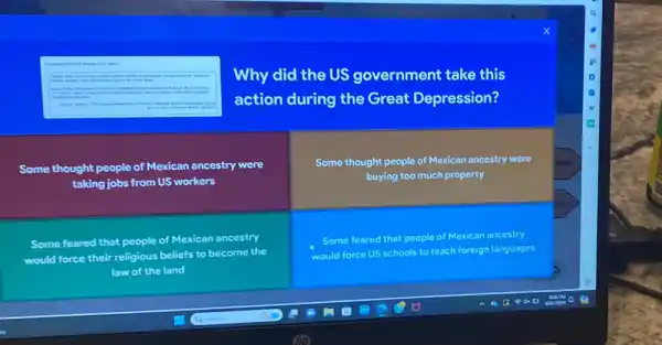 Why did the US government take this
action during the Great Depression?
Some thought people of Mexican ancestry were
taking jobs from US workers
Some thought people of Mexican ancestry were
buying too much property
Some feared that people of Mexican ancestry
would force their religious beliefs to become the
law of the land
Some feared that people of Mexican ancestry
would force US schools to teach foreign languages