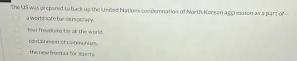 The US was prepared to back up the United Nations condemnation of North Korean aggression as a part of-
a world safe for democracy.
four freedoms for all the world.
containment of communism
the new frontier for liberty.