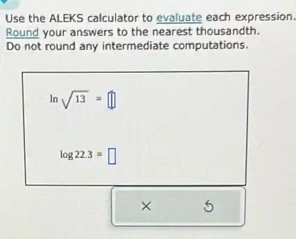 Use the ALEKS calculator to evaluate each expression.
Round your answers to the nearest thousandth.
Do not round any intermediate computations.
lnsqrt (13)=
log22.3=