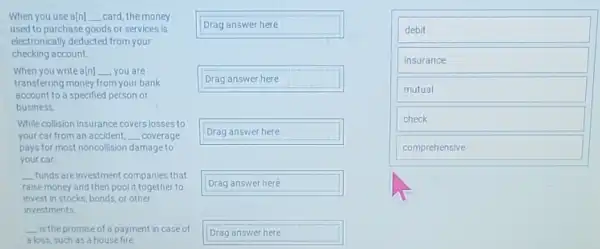 When you use a[n] __ card, the money
used to purchase goods or services is
electronically deducted from your
checking account.
When you write a(n) __ you are
transferring money from your bank
account to a specified person or
business
While collision insurance covers losses to
your car from an accident, __ coverage
pays for most noncollision damage to
your car
__ funds are investment companies that
raise money and then pool it together to
invest in stocks, bonds or other
investments
__ is the promise of a payment in case of
a loss, such as a housefire
Drag answer here
Drag answer here
Drag answer here
Drag answer heré
Drag answer here
debit
insurance
mutual
check
comprehensive