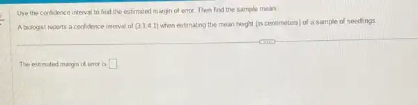 Use the confidence interval to find the estimated margin of error. Then find the sample mean.
A biologist reports a confidence interval of (3.1,4.1) when estimating the mean height (in centimeters) of a sample of seedlings.
The estimated margin of error is square