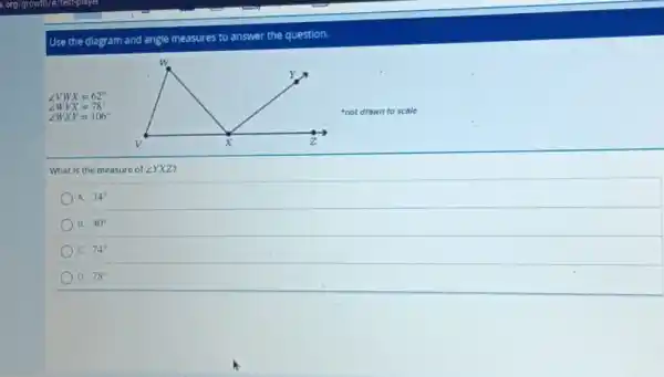 Use the diagram and angle measures to answer the question.
angle VWX=62^circ 
angle WVX=78^circ 
angle WXY=106^circ 
not drawn to scale
What is the measure of angle YXZ
A. 34^circ 
B. 40^circ 
C. 74^circ 
D. 78^circ