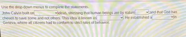 Use the drop-down menus to complete the statements.
John Calvin built on square  videas, stressing that human beings are by nature square  yand that God has
chosen to save some and not others. This idea is known as square  He established a square 
Geneva, where all citizens had to conform to strict rules of behavior.