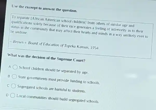 Use the excerpt to answer the question.
To separate [African American school children from others of similar age and
qualifications solely because of their race generates a feeling of inferiority as to their
status in the community that may affect their hearts and minds in a way unlikely ever to be undone.
-Brown v. Board of Education of Topeka Kansas, 1954
What was the decision of the Supreme Court?
School children should be separated by age.
State governments must provide funding to schools.
C
Segregated schools are harmful to students.
Local communities should build segregated schools.