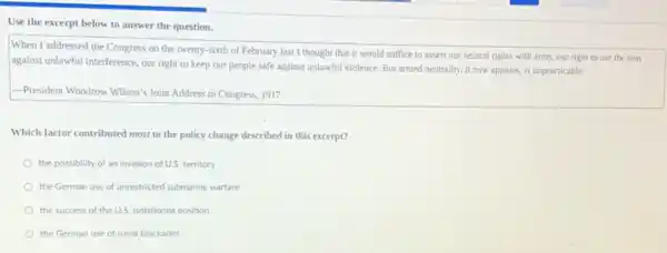 Use the excerpt below to answer the question.
When I addressed the Congress on the twenty-sixth of February last I thought that it would suffice to assert our neutral rights with arms, our right to use the seas
against unlawful interference, our right to keep our people safe against unlawful violence. But armed neutrality it now appears, is impracticable.
-President Woodrow Wilson's Joint Address to Congress, 1917
Which factor contributed most to the policy change described in this excerpt?
the possibility of an invasion of U.S. territory
the German use of unrestricted submarine warfare
the success of the U.S. isolationist position
the German use of naval blockades