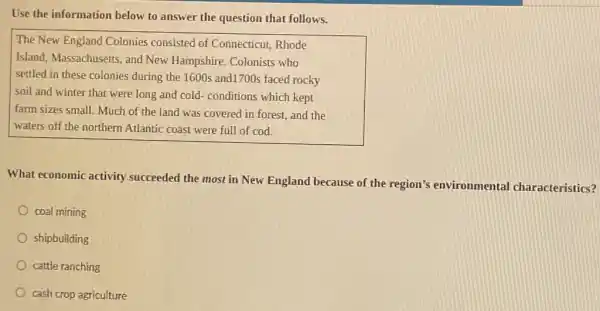 Use the information below to answer the question that follows.
The New England Colonies consisted of Connecticut Rhode
Island, Massachusetts, and New Hampshire. Colonists who
settled in these colonies during the 1600s and1700s faced rocky
soil and winter that were long and cold - conditions which kept
farm sizes small. Much of the land was covered in forest, and the
waters off the northern Atlantic coast were full of cod.
What economic activity succeeded the most in New England because of the region's environmental characteristics?
coal mining
shipbuilding
cattle ranching
cash crop agriculture