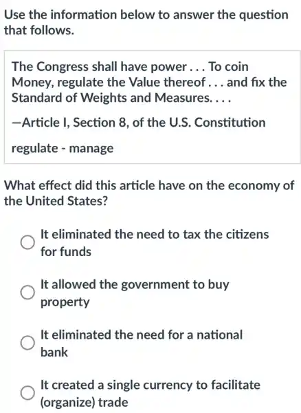 Use the information below to answer the question
that follows.
The Congress shall have power __ To coin
Money, regulate the Value thereof __ and fix the
Standard of Weights and Measures. __
-Article I, Section 8, of the U.S . Constitution
regulate - manage
What effect did this article have on the economy of
the United States?
It eliminated the need to tax the citizens
for funds
It allowed the government to buy
property
It eliminated the need for a national
bank
It created a single currency to facilitate
(organize) trade