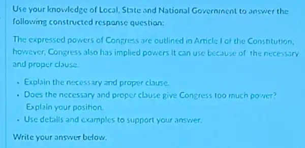 Use your knowledge of Local, State and National Government to answer the
following constructed respanse question:
The expressed powers of Concress are outlined in Article I of the Constitution
however, Congress also has implied powers it can use because of the necessary
and proper clause
- Exolain the nocessary and proper clause.
- Does the necessary and proper chuse give Congress too much power?
Explain your position.
- Use detalls and examples to support your answer.
Write your answer below.