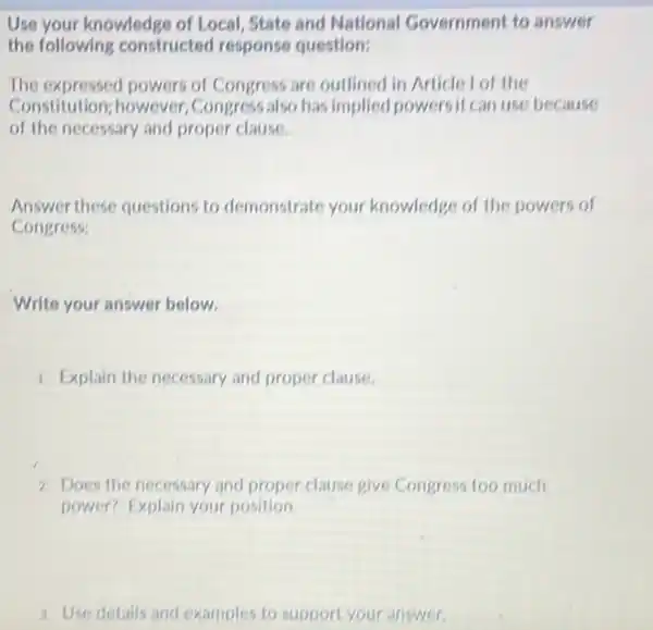 Use your knowledge of Local State and National Government to answer
the following constructed response question:
The expressed powers of Congress are outlined in Article I of the
Constitution; however .Congress also has implied powersit can use because
of the necessary and proper clause.
Answer these questions to demonstrate your knowledge of the powers of
Congress:
Write your answer below.
1. Explain the necessary and proper clause.
2. Does the necessary and proper clause give Congress too much
power? Explain your position.
a. Use details and examples to support your answer.