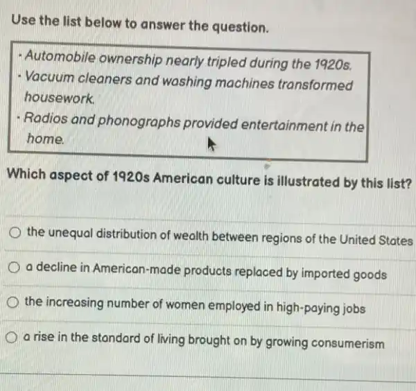 Use the list below to answer the question.
- Automobile ownership nearly tripled during the 1920s.
- Vacuum cleaners and washing machines transformed
housework.
- Radios and phonographs provided entertainment in the
home
Which aspect of 1920s American culture is illustrated by this list?
the unequal distribution of wealth between regions of the United States
a decline in American -made products replaced by imported goods
the increasing number of women employed in high -paying jobs
a rise in the standard of living brought on by growing consumerism