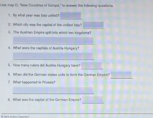 Use map D, "New Countries of Europe," to answer the following questions.
1. By what year was Italy united? square 
2. Which city was the capital of the unified Italy? square 
3. The Austrian Empire split into which two kingdoms?
4. What were the capitals of Austria-Hungary?
5. How many rulers did Austria-Hungary have? __
6. When did the German states unite to form the German Empire? __
7. What happened to Prussia?
__
8. What was the capital of the German Empire? __