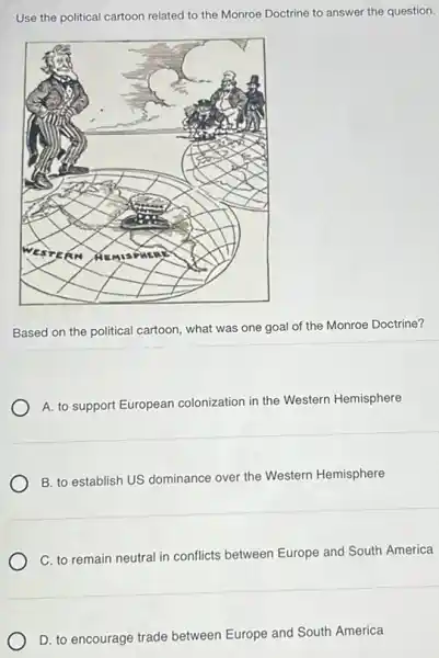 Use the political cartoon related to the Monroe Doctrine to answer the question.
Based on the political cartoon, what was one goal of the Monroe Doctrine?
A. to support European colonization in the Western Hemisphere
B. to establish US dominance over the Western Hemisphere
C. to remain neutral in conflicts between Europe and South America
D. to encourage trade between Europe and South America