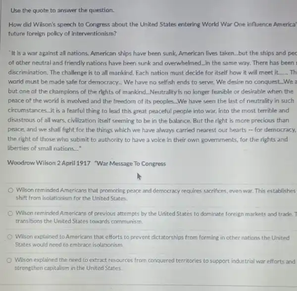 Use the quote to answer the question.
How did Wilson's speech to Congress about the United States entering World War One influence America'
future foreign policy of interventionism?
'It is a war against all nations. American ships have been sunk,American lives taken...but the ships and pec
of other neutral and friendly nations have been sunk and overwhelmed...in the same way. There has been
discrimination. The challenge is to all mankind. Each nation must decide for itself how it will meet it. __ Th
world must be made safe for democracy... We have no selfish ends to serve. We desire no conquest...We
but one of the champions of the rights of mankind...Neutrality is no longer feasible or desirable when the
peace of the world is involved and the freedom of its peoples ...We have seen the last of neutrality in such
circumstances...it is a fearful thing to lead this great peaceful people into war, into the most terrible and
disastrous of all wars.civilization itself seeming to be in the balance.But the right is more precious than
peace, and we shall fight for the things which we have always carried nearest our hearts - for democracy,
the right of those who submit to authority to have a voice in their own governments.for the rights and
liberties of small nations...
Woodrow Wilson 2 April1917 "War Message To Congress
Wilson reminded Americans that promoting peace and democracy requires sacrifices, even war This establishes
shift from isolationism for the United States.
Wilson reminded Americans of previous attempts by the United States to dominate foreign markets and trade.
transitions the United States towards communism.
Wilson explained to American:that efforts to prevent dictatorships from forming in other nations the United
States would need to embrace isolationism.
Wilson explained the need to extract resources from conquered territories to support industrial war efforts and
strengthen capitalism in the United States.