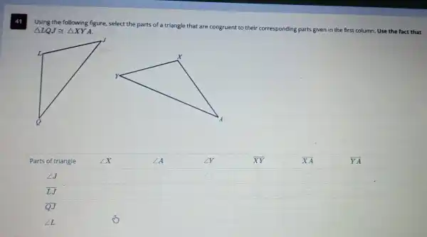 Using the following figure select the parts of a triangle that are congruent to their corresponding parts given in the first column. Use the fact that
Delta LQJcong Delta XYA
square 
square 
square 
square 
square 
square 
square 
square 
square 
square 
square 
square 
square 
square 
square 
square 
square