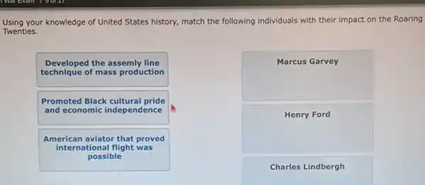 Using your knowledge of United States history, match the following individuals with their impact on the Roaring
Twenties.
Developed the assemly line
technique of mass production
Promoted Black cultural pride
and economic independence
American aviator that proved
international flight was
possible
square 
square 
Charles Lindbergh