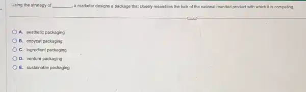 Using the strategy of __ , a marketer designs a package that closely resembles the look of the national branded product with which it is competing.
A. aesthetic packaging
B. copycat packaging
C. ingredient packaging
D. venture packaging
E. sustainable packaging