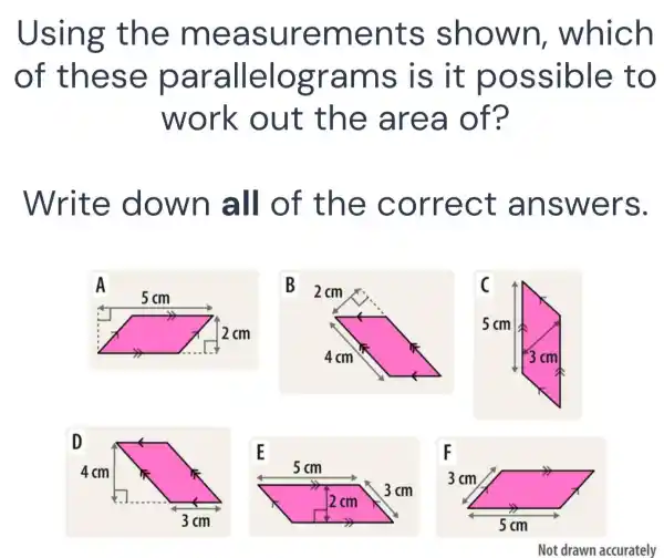 Using th e mea surem ents shown , which
of the se pa ralle logr ams i s it po ssible to
work out th e are a of?
Write down a ll of th e corr ect a nswe rs.
A
B
E
F
3cm
x
5cm
Not drawn accurately