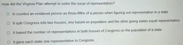 How did the Virginia Plan attempt to solve the issue of representation?
It counted an enslaved person as three-fifths of a person when figuring out representation in a state.
It split Congress into two houses, one based on population and the other giving states equal representation.
It based the number of representatives in both houses of Congress on the population of a state.
It gave each state one representative in Congress.