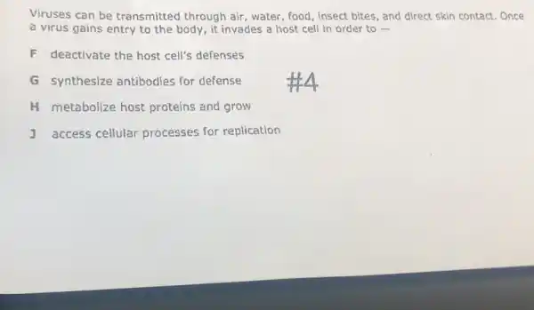 Viruses can be transmitted through air, water, food, insect bites, and direct skin contact.Once
a virus gains entry to the body, it invades a host cell in order to -
F deactivate the host cell's defenses
G synthesize antibodies for defense
H metabolize host proteins and grow
access cellular processes for replication