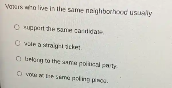 Voters who live in the same neighborh ood usually
support the same candidate.
vote a straight ticket.
belong to the same political party.
vote at the same polling place.