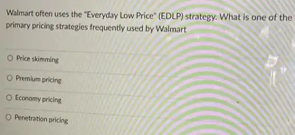 Walmart often uses the "Everyday Low Price" (EDLP)strategy. What is one of the
primary pricing strategies frequently used by Walmart
Price skimming
Premium pricing
Economy pricing
Penetration pricing